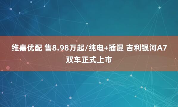 维嘉优配 售8.98万起/纯电+插混 吉利银河A7双车正式上市