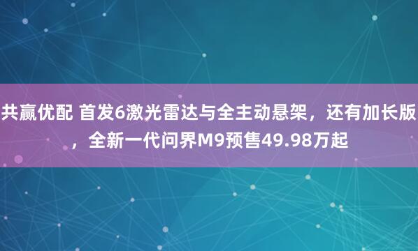 共赢优配 首发6激光雷达与全主动悬架，还有加长版，全新一代问界M9预售49.98万起